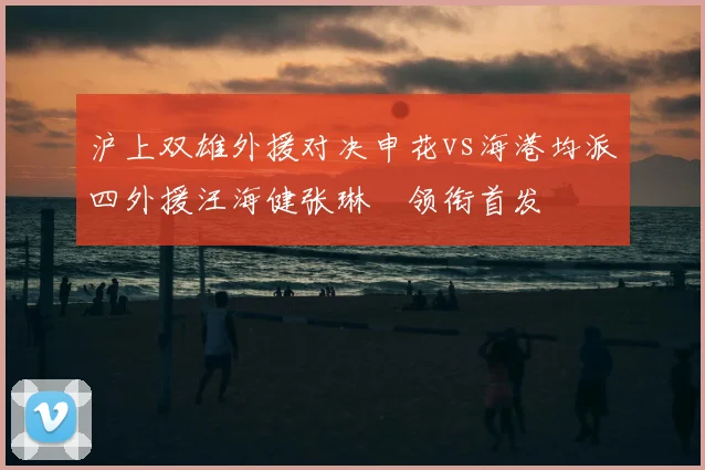 沪上双雄外援对决申花vs海港均派四外援汪海健张琳芃领衔首发