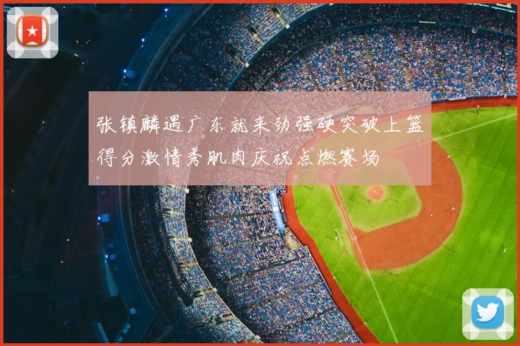 张镇麟遇广东就来劲强硬突破上篮得分激情秀肌肉庆祝点燃赛场