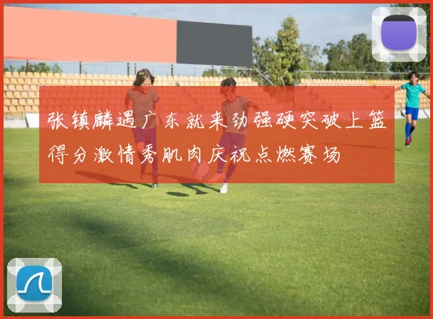 张镇麟遇广东就来劲强硬突破上篮得分激情秀肌肉庆祝点燃赛场