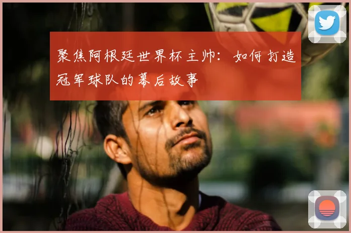 聚焦阿根廷世界杯主帅：如何打造冠军球队的幕后故事