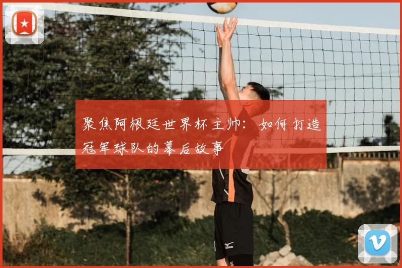 聚焦阿根廷世界杯主帅：如何打造冠军球队的幕后故事